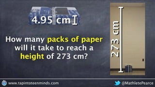 How many packs of paper would it
take to reach the ceiling?
@MathletePearcewww.tapintoteenminds.com
How many packs of paper
will it take to reach a
height of 273 cm?
packs of paper
height
273cm
4.95 cm
 