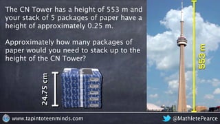 @MathletePearcewww.tapintoteenminds.com
The CN Tower has a height of 553 m and
your stack of 5 packages of paper have a
height of approximately 0.25 m.
Approximately how many packages of
paper would you need to stack up to the
height of the CN Tower?
24.75cm
 
