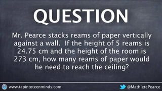 QUESTION
@MathletePearcewww.tapintoteenminds.com
Mr. Pearce stacks reams of paper vertically
against a wall. If the height of 5 reams is
24.75 cm and the height of the room is
273 cm, how many reams of paper would
he need to reach the ceiling?
 