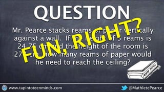QUESTION
@MathletePearcewww.tapintoteenminds.com
Mr. Pearce stacks reams of paper vertically
against a wall. If the height of 5 reams is
24.75 cm and the height of the room is
273 cm, how many reams of paper would
he need to reach the ceiling?FUN, RIGHT?
 