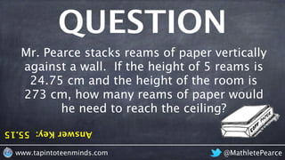 AnswerKey:55.15
QUESTION
@MathletePearcewww.tapintoteenminds.com
Mr. Pearce stacks reams of paper vertically
against a wall. If the height of 5 reams is
24.75 cm and the height of the room is
273 cm, how many reams of paper would
he need to reach the ceiling?
 