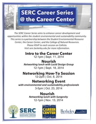 SERC Career Series 
@ SERC the Career Career Center 
Series 
The SERC Career Series aims to enhance career development and 
opportunities within the student environmental and sustainability community. 
This series is a partnership between the Student Environmental Resource 
Center, the Career Center, and the College of Natural Resources. 
Please RSVP to each session on Callisto. 
Visit serc.berkeley.edu for more information. 
Intro to the Career Center 
12-1pm | Sept. 11, 2014 
Nourish 
Networking lunch with Lucid Design Group 
12-1pm | Sept. 18, 2014 
Networking How-To Session 
12-2pm | Oct. 8, 2014 
Networking Event 
with environmental and sustainability professionals 
3-5pm | Oct. 23, 2014 
Nourish Networking lunch with Sungevity 
12-1pm | Nov. 13, 2014 
