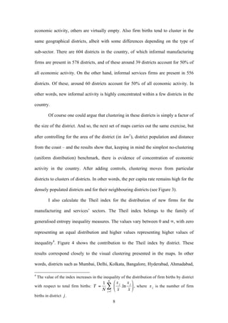 economic activity, others are virtually empty. Also firm births tend to cluster in the 
same geographical districts, albeit with some differences depending on the type of 
sub-sector. There are 604 districts in the country, of which informal manufacturing 
firms are present in 578 districts, and of these around 39 districts account for 50% of 
all economic activity. On the other hand, informal services firms are present in 556 
districts. Of these, around 60 districts account for 50% of all economic activity. In 
other words, new informal activity is highly concentrated within a few districts in the 
country. 
Of course one could argue that clustering in these districts is simply a factor of 
the size of the district. And so, the next set of maps carries out the same exercise, but 
after controlling for the area of the district (in 
8 
€ 
km2), district population and distance 
from the coast – and the results show that, keeping in mind the simplest no-clustering 
(uniform distribution) benchmark, there is evidence of concentration of economic 
activity in the country. After adding controls, clustering moves from particular 
districts to clusters of districts. In other words, the per capita rate remains high for the 
densely populated districts and for their neighbouring districts (see Figure 3). 
I also calculate the Theil index for the distribution of new firms for the 
manufacturing and services’ sectors. The Theil index belongs to the family of 
generalised entropy inequality measures. The values vary between 0 and ∞, with zero 
representing an equal distribution and higher values representing higher values of 
inequality4. Figure 4 shows the contribution to the Theil index by district. These 
results correspond closely to the visual clustering presented in the maps. In other 
words, districts such as Mumbai, Delhi, Kolkata, Bangalore, Hyderabad, Ahmadabad, 
4 The value of the index increases in the inequality of the distribution of firm births by district 
with respect to total firm births: 
€ 
T = 
NΣ 
1 
N j =1 
x j 
x 
.ln 
x j 
x 
⎛ 
⎜ 
⎝ 
⎞ 
⎠ 
⎟ , where 
€ 
x j is the number of firm 
births in district 
€ 
j . 
 