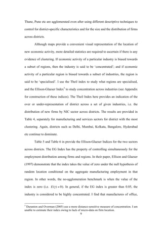 Thane, Pune etc are agglomerated even after using different descriptive techniques to 
control for district-specific characteristics and for the size and the distribution of firms 
across districts. 
Although maps provide a convenient visual representation of the location of 
new economic activity, more detailed statistics are required to ascertain if there is any 
evidence of clustering. If economic activity of a particular industry is biased towards 
a subset of regions, then the industry is said to be ‘concentrated’; and if economic 
activity of a particular region is biased towards a subset of industries, the region is 
said to be ‘specialised’. I use the Theil index to study what regions are specialised, 
and the Ellison-Glaeser Index5 to study concentration across industries (see Appendix 
for construction of these indices). The Theil Index here provides an indication of the 
over or under-representation of district across a set of given industries, i.e. the 
distribution of new firms by NIC sector across districts. The results are provided in 
Table 4, separately for manufacturing and services sectors for district with the most 
clustering. Again, districts such as Delhi, Mumbai, Kolkata, Bangalore, Hyderabad 
etc continue to dominate. 
Table 5 and Table 6 in provide the Ellison-Glaeser Indices for the two sectors 
across districts. The EG Index has the property of controlling simultaneously for the 
employment distribution among firms and regions. In their paper, Ellison and Glaeser 
(1997) demonstrate that the index takes the value of zero under the null hypothesis of 
random location conditional on the aggregate manufacturing employment in that 
region. In other words, the no-agglomeration benchmark is when the value of the 
index is zero (i.e. 
9 
€ 
E(γ ) = 0). In general, if the EG index is greater than 0.05, the 
industry is considered to be highly concentrated. I find that manufactures of office, 
5 Duranton and Overman (2005) use a more distance-sensitive measure of concentration. I am 
unable to estimate their index owing to lack of micro-data on firm location. 
 