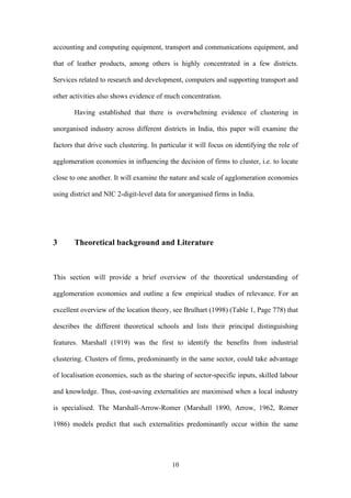accounting and computing equipment, transport and communications equipment, and 
that of leather products, among others is highly concentrated in a few districts. 
Services related to research and development, computers and supporting transport and 
other activities also shows evidence of much concentration. 
Having established that there is overwhelming evidence of clustering in 
unorganised industry across different districts in India, this paper will examine the 
factors that drive such clustering. In particular it will focus on identifying the role of 
agglomeration economies in influencing the decision of firms to cluster, i.e. to locate 
close to one another. It will examine the nature and scale of agglomeration economies 
using district and NIC 2-digit-level data for unorganised firms in India. 
3 Theoretical background and Literature 
This section will provide a brief overview of the theoretical understanding of 
agglomeration economies and outline a few empirical studies of relevance. For an 
excellent overview of the location theory, see Brulhart (1998) (Table 1, Page 778) that 
describes the different theoretical schools and lists their principal distinguishing 
features. Marshall (1919) was the first to identify the benefits from industrial 
clustering. Clusters of firms, predominantly in the same sector, could take advantage 
of localisation economies, such as the sharing of sector-specific inputs, skilled labour 
and knowledge. Thus, cost-saving externalities are maximised when a local industry 
is specialised. The Marshall-Arrow-Romer (Marshall 1890, Arrow, 1962, Romer 
1986) models predict that such externalities predominantly occur within the same 
10 
 