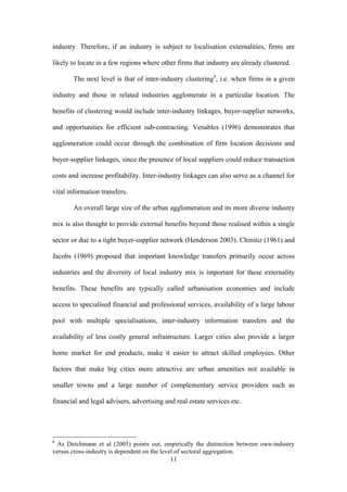 industry. Therefore, if an industry is subject to localisation externalities, firms are 
likely to locate in a few regions where other firms that industry are already clustered. 
The next level is that of inter-industry clustering6, i.e. when firms in a given 
industry and those in related industries agglomerate in a particular location. The 
benefits of clustering would include inter-industry linkages, buyer-supplier networks, 
and opportunities for efficient sub-contracting. Venables (1996) demonstrates that 
agglomeration could occur through the combination of firm location decisions and 
buyer-supplier linkages, since the presence of local suppliers could reduce transaction 
costs and increase profitability. Inter-industry linkages can also serve as a channel for 
vital information transfers. 
An overall large size of the urban agglomeration and its more diverse industry 
mix is also thought to provide external benefits beyond those realised within a single 
sector or due to a tight buyer-supplier network (Henderson 2003). Chinitiz (1961) and 
Jacobs (1969) proposed that important knowledge transfers primarily occur across 
industries and the diversity of local industry mix is important for these externality 
benefits. These benefits are typically called urbanisation economies and include 
access to specialised financial and professional services, availability of a large labour 
pool with multiple specialisations, inter-industry information transfers and the 
availability of less costly general infrastructure. Larger cities also provide a larger 
home market for end products, make it easier to attract skilled employees. Other 
factors that make big cities more attractive are urban amenities not available in 
smaller towns and a large number of complementary service providers such as 
financial and legal advisers, advertising and real estate services etc. 
6 As Deichmann et al (2005) points out, empirically the distinction between own-industry 
versus cross-industry is dependent on the level of sectoral aggregation. 
11 
 