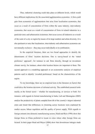 Thus, industrial clustering could take place at different levels, which would 
have different implications for the associated agglomeration economies. A firm could 
gain from economies of agglomeration that arise from localisation economies, that 
occur as a result of concentration of firms within the same industry; inter-industry 
economies, that occur as a result of concentration of firms in related industries in a 
particular area; and urbanisation economies, that occur across all industries as a result 
of the scale of a city or region by means of its large markets and urban diversity. It is 
also pertinent to note that localisation, inter-industry and urbanisation economies are 
not mutually exclusive – they may occur individually or in combination. 
In the empirical literature, there are two broad approaches to identify the 
determinants of firms’ location decisions. One is survey-based or the ‘stated 
preference’ approach’, for instance to ask firms directly, through an investment 
climate survey, for instance, about what location factors are important to them. The 
second approach is a modelling approach or an econometric analysis of empirical 
patterns used to identify ‘revealed preferences’ based on the characteristics of the 
region. 
To my knowledge, there are no empirical tests in the literature on factors that 
could drive the location decisions of informal activity. The established research looks 
mainly at the formal sector – whether for manufacturing, or services or both. For 
instance, with regards to formal manufacturing in India, Lall and Meningstae (2005) 
analyse the productivity of plants sampled from 40 of the country’s largest industrial 
cities and found that differences in clustering across locations were explained by 
market access, labour regulation and the quality of power supply. With regards to 
foreign entrants into domestic manufacturing sectors, Head and Reis (1996) show that 
foreign firms in China preferred to locate in cities where other foreign firms are 
located. In their paper Head and Mayer (2004) show that downstream linkages made 
12 
 