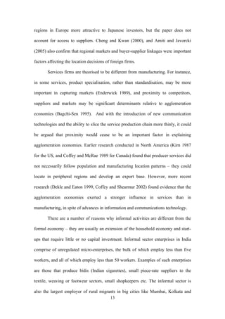regions in Europe more attractive to Japanese investors, but the paper does not 
account for access to suppliers. Cheng and Kwan (2000), and Amiti and Javorcki 
(2005) also confirm that regional markets and buyer-supplier linkages were important 
factors affecting the location decisions of foreign firms. 
Services firms are theorised to be different from manufacturing. For instance, 
in some services, product specialisation, rather than standardisation, may be more 
important in capturing markets (Enderwick 1989), and proximity to competitors, 
suppliers and markets may be significant determinants relative to agglomeration 
economies (Bagchi-Sen 1995). And with the introduction of new communication 
technologies and the ability to slice the service production chain more thinly, it could 
be argued that proximity would cease to be an important factor in explaining 
agglomeration economies. Earlier research conducted in North America (Kirn 1987 
for the US, and Coffey and McRae 1989 for Canada) found that producer services did 
not necessarily follow population and manufacturing location patterns – they could 
locate in peripheral regions and develop an export base. However, more recent 
research (Dekle and Eaton 1999, Coffey and Shearmur 2002) found evidence that the 
agglomeration economies exerted a stronger influence in services than in 
manufacturing, in spite of advances in information and communications technology. 
There are a number of reasons why informal activities are different from the 
formal economy – they are usually an extension of the household economy and start-ups 
that require little or no capital investment. Informal sector enterprises in India 
comprise of unregulated micro-enterprises, the bulk of which employ less than five 
workers, and all of which employ less than 50 workers. Examples of such enterprises 
are those that produce bidis (Indian cigarettes), small piece-rate suppliers to the 
textile, weaving or footwear sectors, small shopkeepers etc. The informal sector is 
also the largest employer of rural migrants in big cities like Mumbai, Kolkata and 
13 
 