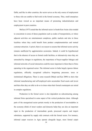 Delhi, and like in other countries, the sector serves as the only source of employment 
to those who are unable to find work in the formal economy. Thus, small enterprises 
have been viewed as an important means of promoting industrialisation and 
employment in poor countries. 
McGee (1977) noted that the informal sector in South-East Asian cities tended 
to concentrate in areas of dense population such as nodes of transportation, or where 
adjacent activities are entertainment complexes, public markets and also in those 
localities where they could benefit from product complementarities and mutual 
customer attraction. A priori, there is no reason to assume that informal sector activity 
remains unaffected by agglomeration economies. Indeed, it could be hypothesised 
that in the absence of access to formal credit facilities, or alternatively since they are 
untouched by changes in regulations, the importance of buyer-supplier linkages and 
informal networks of social interaction could be more important to them than to firms 
operating in the organised sector. The informal sector in India largely ignores labour 
regulations, officially recognised collective bargaining processes, taxes or 
institutional obligations. There is some research (Marjit and Kar 2009) to show that 
informal manufacturing and self-employed units accumulate fixed assets and invest 
and that often they are able to do so in times when their formal counterparts are mired 
in complex regulations. 
Production in the formal sector is also dependent on subcontracting among 
informal firms specialised in some aspect of the vertical production chain. Although 
parts of the unorganised sector pertain mostly to the production of non-tradables in 
the economy (think of street vendors and domestic help) they are also an important 
input to the production of intermediate goods, processed exports and import 
substitutes, supported by supply side contracts with the formal sector. For instance, 
informal carpet weavers in Agra operate alongside larger, more formal carpet 
14 
 
