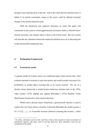 designers and exporting firms in the city. And to the extent that the informal sector is 
linked to its formal counterpart, wages in the sector could be affected structural 
changes in the formal industrial sector. 
With the theoretical and empirical literatures in mind, this paper will 
concentrate on the extent to which agglomeration economies matter to informal firms’ 
location decisions, and compare them to those in the formal sector. The next section 
will describe the estimation framework employed and them move on to discussing the 
results and possible endogeneity bias. 
15 
4 Estimation Framework 
4.1 Econometric model 
A popular model of location choice are conditional logits which assume that a firm 
evaluates alternative locations at each time period, and would consider relocation if its 
profitability in another place exceeded that at its current location7. The use of a 
discrete choice framework to model location behaviour stretches back to the 1970s, 
when Carlton (1979) adapted and applied McFadden’s (1974) Random Utility 
Maximiation Framework to firm location decisions. 
Within such a discrete choice framework, a general profit function is used to 
explain how new firms choose a location. Following McFadden the model assumes a 
set of possible locations (districts) assuming that location offers 
7 In reality, relocation can be costly and firms need to take account of sunk investments in 
production capacity, and other costs of moving. However, these relocation costs are not 
considered in the model. 
 