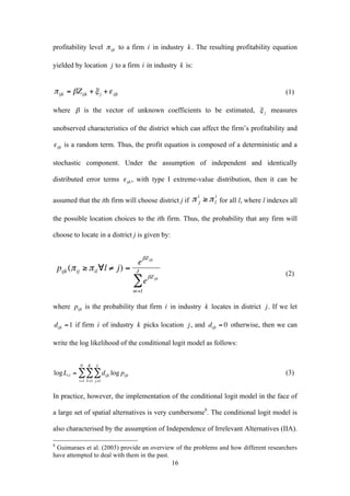 16 
profitability level 
€ 
π ijk to a firm 
€ 
i in industry . The resulting profitability equation 
yielded by location to a firm 
€ 
i in industry is: 
€ 
πijk = βZijk +ξ j +ε ijk (1) 
where 
€ 
β is the vector of unknown coefficients to be estimated, measures 
unobserved characteristics of the district which can affect the firm’s profitability and 
€ 
ε ijk is a random term. Thus, the profit equation is composed of a deterministic and a 
stochastic component. Under the assumption of independent and identically 
distributed error terms 
€ 
ε ijk , with type I extreme-value distribution, then it can be 
assumed that the ith firm will choose district j if 
€ 
i ≥π l 
π j 
i for all l, where l indexes all 
the possible location choices to the ith firm. Thus, the probability that any firm will 
choose to locate in a district j is given by: 
€ 
pijk (πij ≥πil∀l ≠ j) = 
eβZijk 
eβZijk 
JΣ 
m=1 
(2) 
where 
€ 
pijk is the probability that firm 
€ 
i in industry 
€ 
k locates in district 
€ 
j . If we let 
€ 
dijk =1 if firm 
€ 
i of industry 
€ 
k picks location 
€ 
j , and 
€ 
dijk = 0 otherwise, then we can 
write the log likelihood of the conditional logit model as follows: 
€ 
JΣ 
KΣ 
NΣ 
logLcl = dijk log pijk 
j =1 
k=1 
i=1 
(3) 
In practice, however, the implementation of the conditional logit model in the face of 
a large set of spatial alternatives is very cumbersome8. The conditional logit model is 
also characterised by the assumption of Independence of Irrelevant Alternatives (IIA). 
8 Guimaraes et al. (2003) provide an overview of the problems and how different researchers 
have attempted to deal with them in the past. 
 