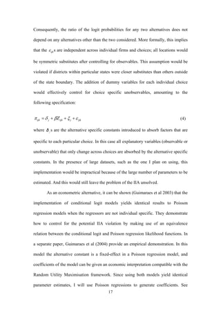 Consequently, the ratio of the logit probabilities for any two alternatives does not 
depend on any alternatives other than the two considered. More formally, this implies 
that the ε ijks are independent across individual firms and choices; all locations would 
be symmetric substitutes after controlling for observables. This assumption would be 
violated if districts within particular states were closer substitutes than others outside 
of the state boundary. The addition of dummy variables for each individual choice 
would effectively control for choice specific unobservables, amounting to the 
following specification: 
17 
π ijk =δ j + βZijk + ξj 
+ε ijk (4) 
where s are the alternative specific constants introduced to absorb factors that are 
specific to each particular choice. In this case all explanatory variables (observable or 
unobservable) that only change across choices are absorbed by the alternative specific 
constants. In the presence of large datasets, such as the one I plan on using, this 
implementation would be impractical because of the large number of parameters to be 
estimated. And this would still leave the problem of the IIA unsolved. 
As an econometric alternative, it can be shown (Guimaraes et al 2003) that the 
implementation of conditional logit models yields identical results to Poisson 
regression models when the regressors are not individual specific. They demonstrate 
how to control for the potential IIA violation by making use of an equivalence 
relation between the conditional logit and Poisson regression likelihood functions. In 
a separate paper, Guimaraes et al (2004) provide an empirical demonstration. In this 
model the alternative constant is a fixed-effect in a Poisson regression model, and 
coefficients of the model can be given an economic interpretation compatible with the 
Random Utility Maximisation framework. Since using both models yield identical 
parameter estimates, I will use Poisson regressions to generate coefficients. See 
 
