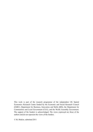 This work is part of the research programme of the independent UK Spatial 
Economics Research Centre funded by the Economic and Social Research Council 
(ESRC), Department for Business, Innovation and Skills (BIS), the Department for 
Communities and Local Government (CLG), and the Welsh Assembly Government. 
The support of the funders is acknowledged. The views expressed are those of the 
authors and do not represent the views of the funders. 
© M. Mukim, submitted 2011 
 