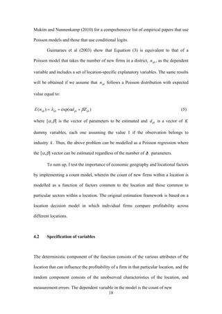 Mukim and Nunnenkamp (2010) for a comprehensive list of empirical papers that use 
Poisson models and those that use conditional logits. 
Guimaraes et al (2003) show that Equation (3) is equivalent to that of a 
Poisson model that takes the number of new firms in a district, nijk , as the dependent 
variable and includes a set of location-specific explanatory variables. The same results 
will be obtained if we assume that nijk follows a Poisson distribution with expected 
value equal to: 
E(nijk ) = λijk = exp(αdijk + βZijk ) (5) 
where [α ,β] is the vector of parameters to be estimated and dijk is a vector of K 
dummy variables, each one assuming the value 1 if the observation belongs to 
industry k . Thus, the above problem can be modelled as a Poisson regression where 
the [α ,β] vector can be estimated regardless of the number of parameters. 
To sum up, I test the importance of economic geography and locational factors 
by implementing a count model, wherein the count of new firms within a location is 
modelled as a function of factors common to the location and those common to 
particular sectors within a location. The original estimation framework is based on a 
location decision model in which individual firms compare profitability across 
different locations. 
1 8 
4.2 Specification of variables 
The deterministic component of the function consists of the various attributes of the 
location that can influence the profitability of a firm in that particular location, and the 
random component consists of the unobserved characteristics of the location, and 
measurement errors. The dependent variable in the model is the count of new informal 
 