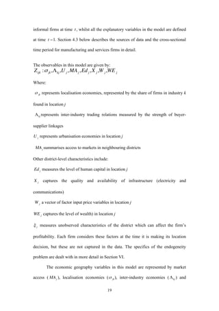 19 
informal firms at time 
€ 
t , whilst all the explanatory variables in the model are defined 
at time 
€ 
t −1. Section 4.3 below describes the sources of data and the cross-sectional 
time period for manufacturing and services firms in detail. 
The observables in this model are given by: 
€ 
Zijk :σ jk ,Λkj ,Uj ,MAj ,Ed j ,X j ,Wj ,WE j 
Where: 
represents localisation economies, represented by the share of firms in industry k 
found in location j 
represents inter-industry trading relations measured by the strength of buyer-supplier 
linkages 
represents urbanisation economies in location j 
summarises access to markets in neighbouring districts 
Other district-level characteristics include: 
measures the level of human capital in location j 
captures the quality and availability of infrastructure (electricity and 
communications) 
a vector of factor input price variables in location j 
€ 
WE j captures the level of wealth) in location j 
measures unobserved characteristics of the district which can affect the firm’s 
profitability. Each firm considers these factors at the time it is making its location 
decision, but these are not captured in the data. The specifics of the endogeneity 
problem are dealt with in more detail in Section VI. 
The economic geography variables in this model are represented by market 
access ( ), localisation economies ( ), inter-industry economies ( ) and 
 