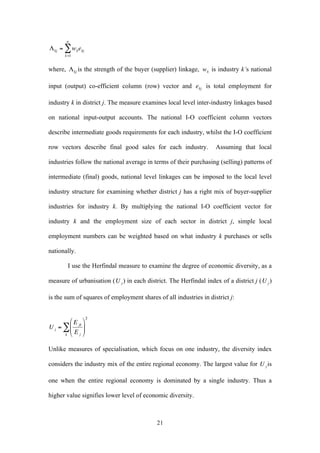 21 
€ 
nΣ 
Λkj = wkekj 
k=1 
where, is the strength of the buyer (supplier) linkage, 
€ 
wk is industry k’s national 
input (output) co-efficient column (row) vector and 
€ 
ekj is total employment for 
industry k in district j. The measure examines local level inter-industry linkages based 
on national input-output accounts. The national I-O coefficient column vectors 
describe intermediate goods requirements for each industry, whilst the I-O coefficient 
row vectors describe final good sales for each industry. Assuming that local 
industries follow the national average in terms of their purchasing (selling) patterns of 
intermediate (final) goods, national level linkages can be imposed to the local level 
industry structure for examining whether district j has a right mix of buyer-supplier 
industries for industry k. By multiplying the national I-O coefficient vector for 
industry k and the employment size of each sector in district j, simple local 
employment numbers can be weighted based on what industry k purchases or sells 
nationally. 
I use the Herfindal measure to examine the degree of economic diversity, as a 
measure of urbanisation ( ) in each district. The Herfindal index of a district j ( ) 
is the sum of squares of employment shares of all industries in district j: 
Unlike measures of specialisation, which focus on one industry, the diversity index 
considers the industry mix of the entire regional economy. The largest value for is 
one when the entire regional economy is dominated by a single industry. Thus a 
higher value signifies lower level of economic diversity. 
 