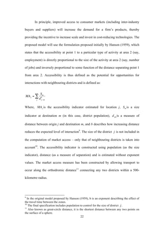 In principle, improved access to consumer markets (including inter-industry 
buyers and suppliers) will increase the demand for a firm’s products, thereby 
providing the incentive to increase scale and invest in cost-reducing technologies. The 
proposed model will use the formulation proposed initially by Hanson (1959), which 
states that the accessibility at point 1 to a particular type of activity at area 2 (say, 
employment) is directly proportional to the size of the activity at area 2 (say, number 
of jobs) and inversely proportional to some function of the distance separating point 1 
from area 2. Accessibility is thus defined as the potential for opportunities for 
interactions with neighbouring districts and is defined as: 
22 
€ 
MAj = 
Sm 
d b 
j −m 
Σ 
j 
Where, is the accessibility indicator estimated for location j, is a size 
indicator at destination m (in this case, district population), is a measure of 
distance between origin j and destination m, and b describes how increasing distance 
reduces the expected level of interaction9. The size of the district 
€ 
j is not included in 
the computation of market access – only that of neighbouring districts is taken into 
account10. The accessibility indicator is constructed using population (as the size 
indicator), distance (as a measure of separation) and is estimated without exponent 
values. The market access measure has been constructed by allowing transport to 
occur along the orthodromic distance11 connecting any two districts within a 500- 
kilometre radius. 
9 In the original model proposed by Hanson (1959), b is an exponent describing the effect of 
the travel time between the zones. 
10 The final specification includes population to control for the size of district 
€ 
j . 
11 Also known as great-circle distance, it is the shortest distance between any two points on 
the surface of a sphere. 
 
