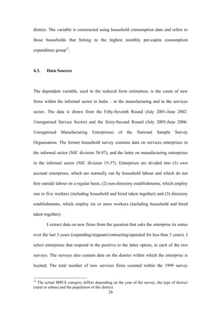 district. The variable is constructed using household consumption data and refers to 
those households that belong to the highest monthly per-capita consumption 
expenditure group12. 
24 
4.3. Data Sources 
The dependent variable, used in the reduced form estimation, is the count of new 
firms within the informal sector in India – in the manufacturing and in the services 
sector. The data is drawn from the Fifty-Seventh Round (July 2001-June 2002: 
Unorganised Service Sector) and the Sixty-Second Round (July 2005-June 2006: 
Unorganised Manufacturing Enterprises) of the National Sample Survey 
Organisation. The former household survey contains data on services enterprises in 
the informal sector (NIC division 38-97), and the latter on manufacturing enterprises 
in the informal sector (NIC division 15-37). Enterprises are divided into (1) own 
account enterprises, which are normally run by household labour and which do not 
hire outside labour on a regular basis, (2) non-directory establishments, which employ 
one to five workers (including household and hired taken together) and (3) directory 
establishments, which employ six or more workers (including household and hired 
taken together). 
I extract data on new firms from the question that asks the enterprise its status 
over the last 3 years (expanding/stagnant/contracting/operated for less than 3 years). I 
select enterprises that respond in the positive to the latter option, in each of the two 
surveys. The surveys also contain data on the district within which the enterprise is 
located. The total number of new services firms counted within the 1999 survey 
12 The actual MPCE category differs depending on the year of the survey, the type of district 
(rural or urban) and the population of the district. 
 