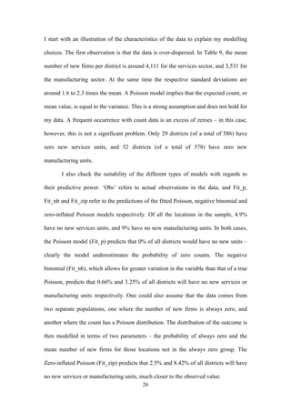 I start with an illustration of the characteristics of the data to explain my modelling 
choices. The first observation is that the data is over-dispersed. In Table 9, the mean 
number of new firms per district is around 4,111 for the services sector, and 3,531 for 
the manufacturing sector. At the same time the respective standard deviations are 
around 1.6 to 2.3 times the mean. A Poisson model implies that the expected count, or 
mean value, is equal to the variance. This is a strong assumption and does not hold for 
my data. A frequent occurrence with count data is an excess of zeroes – in this case, 
however, this is not a significant problem. Only 29 districts (of a total of 586) have 
zero new services units, and 52 districts (of a total of 578) have zero new 
manufacturing units. 
I also check the suitability of the different types of models with regards to 
their predictive power. ‘Obs’ refers to actual observations in the data, and Fit_p, 
Fit_nb and Fit_zip refer to the predictions of the fitted Poisson, negative binomial and 
zero-inflated Poisson models respectively. Of all the locations in the sample, 4.9% 
have no new services units, and 9% have no new manufacturing units. In both cases, 
the Poisson model (Fit_p) predicts that 0% of all districts would have no new units – 
clearly the model underestimates the probability of zero counts. The negative 
binomial (Fit_nb), which allows for greater variation in the variable than that of a true 
Poisson, predicts that 0.66% and 3.25% of all districts will have no new services or 
manufacturing units respectively. One could also assume that the data comes from 
two separate populations, one where the number of new firms is always zero, and 
another where the count has a Poisson distribution. The distribution of the outcome is 
then modelled in terms of two parameters – the probability of always zero and the 
mean number of new firms for those locations not in the always zero group. The 
Zero-inflated Poisson (Fit_zip) predicts that 2.5% and 8.42% of all districts will have 
no new services or manufacturing units, much closer to the observed value. 
26 
 
