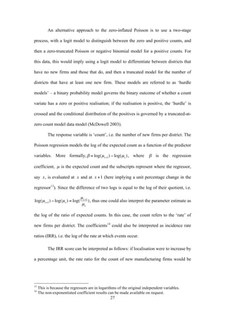 An alternative approach to the zero-inflated Poisson is to use a two-stage 
process, with a logit model to distinguish between the zero and positive counts, and 
then a zero-truncated Poisson or negative binomial model for a positive counts. For 
this data, this would imply using a logit model to differentiate between districts that 
have no new firms and those that do, and then a truncated model for the number of 
districts that have at least one new firm. These models are referred to as ‘hurdle 
models’ – a binary probability model governs the binary outcome of whether a count 
variate has a zero or positive realisation; if the realisation is positive, the ‘hurdle’ is 
crossed and the conditional distribution of the positives is governed by a truncated-at-zero 
count model data model (McDowell 2003). 
The response variable is ‘count’, i.e. the number of new firms per district. The 
Poisson regression models the log of the expected count as a function of the predictor 
variables. More formally, 
27 
€ 
β = log(μx+1) − log(μx ) , where 
€ 
β is the regression 
coefficient, 
€ 
μ is the expected count and the subscripts represent where the regressor, 
say 
€ 
x, is evaluated at 
€ 
x and at 
€ 
x +1 (here implying a unit percentage change in the 
regressor13). Since the difference of two logs is equal to the log of their quotient, i.e. 
€ 
log(μx+1) − log(μx ) = log( 
μx+1 
μx 
), thus one could also interpret the parameter estimate as 
the log of the ratio of expected counts. In this case, the count refers to the ‘rate’ of 
new firms per district. The coefficients14 could also be interpreted as incidence rate 
ratios (IRR), i.e. the log of the rate at which events occur. 
The IRR score can be interpreted as follows: if localisation were to increase by 
a percentage unit, the rate ratio for the count of new manufacturing firms would be 
13 This is because the regressors are in logarithms of the original independent variables. 
14 The non-exponentiated coefficient results can be made available on request. 
 