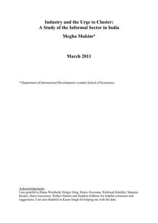 Industry and the Urge to Cluster: 
A Study of the Informal Sector in India 
Megha Mukim* 
March 2011 
* Department of International Development, London School of Economics 
Acknowledgements 
I am grateful to Diana Weinhold, Holger Görg, Henry Overman, Waltraud Schelkle, Maarten 
Bosker, Harry Garretson, Walker Hanlon and Stephen Gibbons for helpful comments and 
suggestions. I am also thankful to Karan Singh for helping me with the data. 
 