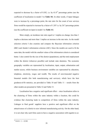 expected to decrease by a factor of 0.382, i.e. by 61.815 percentage points (see the 
coefficient of localisation in model 3 in Table 10). In other words, if input linkages 
were to increase by a percentage point, the rate ratio for the count of new services 
firms would be expected to increase by a factor of 1.247 i.e. by 24.7 percentage points 
(see the coefficient on input in model 3 in Table 11) 
More simply, an incidence rate ratio equal to 1 implies no change, less than 1 
implies a decrease and more than 1 implies an increase in the rate ratio. As the model 
selection criteria I also examine and compare the Bayesian information criterion 
(BIC) and Akaike’s information criterion (AIC). Since the models are used to fit the 
same data, the model with the smallest values of the information criteria is considered 
better. I also control for the size of the district (population), and the total employment 
within the district (wherever possible) and include state dummies. The economic 
geography variables are represented by localisation, input, output, urbanisation and 
market access, whilst business environment variables are represented by education, 
telephone, electricity, wages and wealth. The results of zero-truncated negative 
binomial models (for both manufacturing and services), which have the best 
goodness-of-fit statistics, are provided in Table 10 and Table 11 – results from the 
other models are presented in Table 12 and Table 13. 
Localisation has a negative and significant effect – since localisation refers to 
the clustering of firms within the same industry within a location, this could be 
evidence that clustering leads to competition of firms within the same industry. 
Linkages to final goods’ suppliers have a positive and significant effect on the 
attractiveness of a district to new informal manufacturing activity. On the other hand, 
it is not clear why such firms seem to have a negative association with regards to co- 
28 
15 0.618 = 1 – 0.382 
 