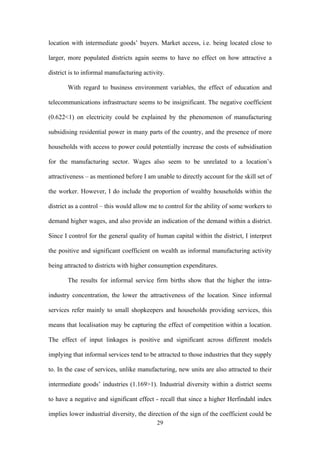 location with intermediate goods’ buyers. Market access, i.e. being located close to 
larger, more populated districts again seems to have no effect on how attractive a 
district is to informal manufacturing activity. 
With regard to business environment variables, the effect of education and 
telecommunications infrastructure seems to be insignificant. The negative coefficient 
(0.622<1) on electricity could be explained by the phenomenon of manufacturing 
subsidising residential power in many parts of the country, and the presence of more 
households with access to power could potentially increase the costs of subsidisation 
for the manufacturing sector. Wages also seem to be unrelated to a location’s 
attractiveness – as mentioned before I am unable to directly account for the skill set of 
the worker. However, I do include the proportion of wealthy households within the 
district as a control – this would allow me to control for the ability of some workers to 
demand higher wages, and also provide an indication of the demand within a district. 
Since I control for the general quality of human capital within the district, I interpret 
the positive and significant coefficient on wealth as informal manufacturing activity 
being attracted to districts with higher consumption expenditures. 
The results for informal service firm births show that the higher the intra-industry 
concentration, the lower the attractiveness of the location. Since informal 
services refer mainly to small shopkeepers and households providing services, this 
means that localisation may be capturing the effect of competition within a location. 
The effect of input linkages is positive and significant across different models 
implying that informal services tend to be attracted to those industries that they supply 
to. In the case of services, unlike manufacturing, new units are also attracted to their 
intermediate goods’ industries (1.169>1). Industrial diversity within a district seems 
to have a negative and significant effect - recall that since a higher Herfindahl index 
implies lower industrial diversity, the direction of the sign of the coefficient could be 
29 
 
