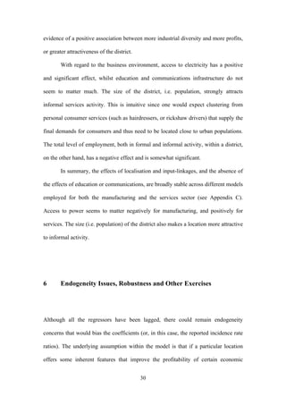 evidence of a positive association between more industrial diversity and more profits, 
or greater attractiveness of the district. 
With regard to the business environment, access to electricity has a positive 
and significant effect, whilst education and communications infrastructure do not 
seem to matter much. The size of the district, i.e. population, strongly attracts 
informal services activity. This is intuitive since one would expect clustering from 
personal consumer services (such as hairdressers, or rickshaw drivers) that supply the 
final demands for consumers and thus need to be located close to urban populations. 
The total level of employment, both in formal and informal activity, within a district, 
on the other hand, has a negative effect and is somewhat significant. 
In summary, the effects of localisation and input-linkages, and the absence of 
the effects of education or communications, are broadly stable across different models 
employed for both the manufacturing and the services sector (see Appendix C). 
Access to power seems to matter negatively for manufacturing, and positively for 
services. The size (i.e. population) of the district also makes a location more attractive 
to informal activity. 
6 Endogeneity Issues, Robustness and Other Exercises 
Although all the regressors have been lagged, there could remain endogeneity 
concerns that would bias the coefficients (or, in this case, the reported incidence rate 
ratios). The underlying assumption within the model is that if a particular location 
offers some inherent features that improve the profitability of certain economic 
30 
 