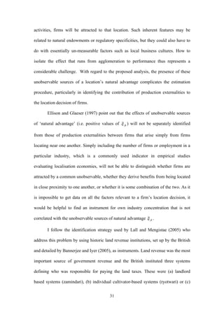 activities, firms will be attracted to that location. Such inherent features may be 
related to natural endowments or regulatory specificities, but they could also have to 
do with essentially un-measurable factors such as local business cultures. How to 
isolate the effect that runs from agglomeration to performance thus represents a 
considerable challenge. With regard to the proposed analysis, the presence of these 
unobservable sources of a location’s natural advantage complicates the estimation 
procedure, particularly in identifying the contribution of production externalities to 
the location decision of firms. 
Ellison and Glaeser (1997) point out that the effects of unobservable sources 
of ‘natural advantage’ (i.e. positive values of ) will not be separately identified 
from those of production externalities between firms that arise simply from firms 
locating near one another. Simply including the number of firms or employment in a 
particular industry, which is a commonly used indicator in empirical studies 
evaluating localisation economies, will not be able to distinguish whether firms are 
attracted by a common unobservable, whether they derive benefits from being located 
in close proximity to one another, or whether it is some combination of the two. As it 
is impossible to get data on all the factors relevant to a firm’s location decision, it 
would be helpful to find an instrument for own industry concentration that is not 
correlated with the unobservable sources of natural advantage . 
I follow the identification strategy used by Lall and Mengistae (2005) who 
address this problem by using historic land revenue institutions, set up by the British 
and detailed by Bannerjee and Iyer (2005), as instruments. Land revenue was the most 
important source of government revenue and the British instituted three systems 
defining who was responsible for paying the land taxes. These were (a) landlord 
based systems (zamindari), (b) individual cultivator-based systems (ryotwari) or (c) 
31 
 