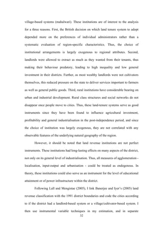 village-based systems (mahalwari). These institutions are of interest to the analysis 
for a three reasons. First, the British decision on which land tenure system to adopt 
depended more on the preferences of individual administrators rather than a 
systematic evaluation of region-specific characteristics. Thus, the choice of 
institutional arrangements is largely exogenous to regional attributes. Second, 
landlords were allowed to extract as much as they wanted from their tenants, thus 
making their behaviour predatory, leading to high inequality and low general 
investment in their districts. Further, as most wealthy landlords were not cultivators 
themselves, this reduced pressure on the state to deliver services important to farmers 
as well as general public goods. Third, rural institutions have considerable bearing on 
urban and industrial development. Rural class structures and social networks do not 
disappear once people move to cities. Thus, these land-tenure systems serve as good 
instruments since they have been found to influence agricultural investment, 
profitability and general industrialisation in the post-independence period, and since 
the choice of institution was largely exogenous, they are not correlated with any 
observable features of the underlying natural geography of the region. 
However, it should be noted that land revenue institutions are not perfect 
instruments. These institutions had long-lasting effects on many aspects of the district, 
not only on its general level of industrialisation. Thus, all measures of agglomeration - 
localisation, input-output and urbanisation - could be treated as endogenous. In 
theory, these institutions could also serve as an instrument for the level of educational 
attainment or of power infrastructure within the district. 
Following Lall and Mengistae (2005), I link Banerjee and Iyer’s (2005) land 
revenue classification with the 1991 district boundaries and code the cities according 
to if the district had a landlord-based system or a village/cultivator-based system. I 
then use instrumental variable techniques in my estimation, and in separate 
32 
 