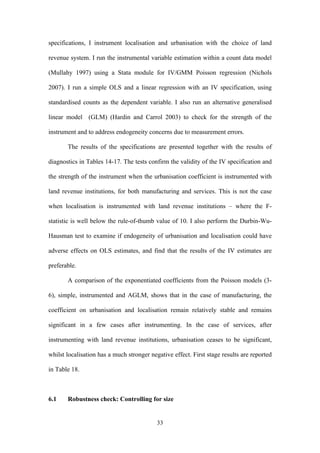 specifications, I instrument localisation and urbanisation with the choice of land 
revenue system. I run the instrumental variable estimation within a count data model 
(Mullahy 1997) using a Stata module for IV/GMM Poisson regression (Nichols 
2007). I run a simple OLS and a linear regression with an IV specification, using 
standardised counts as the dependent variable. I also run an alternative generalised 
linear model (GLM) (Hardin and Carrol 2003) to check for the strength of the 
instrument and to address endogeneity concerns due to measurement errors. 
The results of the specifications are presented together with the results of 
diagnostics in Tables 14-17. The tests confirm the validity of the IV specification and 
the strength of the instrument when the urbanisation coefficient is instrumented with 
land revenue institutions, for both manufacturing and services. This is not the case 
when localisation is instrumented with land revenue institutions – where the F-statistic 
is well below the rule-of-thumb value of 10. I also perform the Durbin-Wu- 
Hausman test to examine if endogeneity of urbanisation and localisation could have 
adverse effects on OLS estimates, and find that the results of the IV estimates are 
preferable. 
A comparison of the exponentiated coefficients from the Poisson models (3- 
6), simple, instrumented and AGLM, shows that in the case of manufacturing, the 
coefficient on urbanisation and localisation remain relatively stable and remains 
significant in a few cases after instrumenting. In the case of services, after 
instrumenting with land revenue institutions, urbanisation ceases to be significant, 
whilst localisation has a much stronger negative effect. First stage results are reported 
in Table 18. 
6.1 Robustness check: Controlling for size 
33 
 