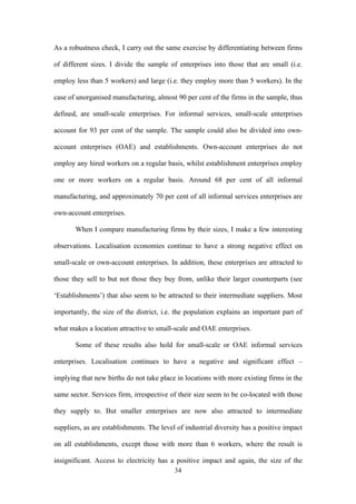 As a robustness check, I carry out the same exercise by differentiating between firms 
of different sizes. I divide the sample of enterprises into those that are small (i.e. 
employ less than 5 workers) and large (i.e. they employ more than 5 workers). In the 
case of unorganised manufacturing, almost 90 per cent of the firms in the sample, thus 
defined, are small-scale enterprises. For informal services, small-scale enterprises 
account for 93 per cent of the sample. The sample could also be divided into own-account 
enterprises (OAE) and establishments. Own-account enterprises do not 
employ any hired workers on a regular basis, whilst establishment enterprises employ 
one or more workers on a regular basis. Around 68 per cent of all informal 
manufacturing, and approximately 70 per cent of all informal services enterprises are 
own-account enterprises. 
When I compare manufacturing firms by their sizes, I make a few interesting 
observations. Localisation economies continue to have a strong negative effect on 
small-scale or own-account enterprises. In addition, these enterprises are attracted to 
those they sell to but not those they buy from, unlike their larger counterparts (see 
‘Establishments’) that also seem to be attracted to their intermediate suppliers. Most 
importantly, the size of the district, i.e. the population explains an important part of 
what makes a location attractive to small-scale and OAE enterprises. 
Some of these results also hold for small-scale or OAE informal services 
enterprises. Localisation continues to have a negative and significant effect – 
implying that new births do not take place in locations with more existing firms in the 
same sector. Services firm, irrespective of their size seem to be co-located with those 
they supply to. But smaller enterprises are now also attracted to intermediate 
suppliers, as are establishments. The level of industrial diversity has a positive impact 
on all establishments, except those with more than 6 workers, where the result is 
insignificant. Access to electricity has a positive impact and again, the size of the 
34 
 