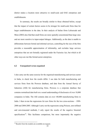 district makes a location more attractive to small-scale and OAE enterprises and 
establishments. 
In summary, the results are broadly similar to those obtained before, except 
that the impact of certain factors seems to be stronger for small-scale firms than for 
larger establishments in the data. In their analysis of Italian firms Lafourcade and 
Mion (2003) also find that small firms are more spatially concentrated than large ones 
and are more sensitive to input-output linkages. Additionally, as the data is unable to 
differentiate between formal and informal services, controlling for the size of the firm 
provides a reasonable approximation of informality, and excludes large services 
enterprises that are not formally registered under the Factories Act, but which in all 
other ways are run like formal-sector enterprises. 
35 
6.2 Unorganised versus organised 
I also carry out the same exercise for the organised manufacturing and services sector 
in India, to check how the results differ. I use data for both manufacturing and 
services firms from the Prowess database, and data from the Annual Survey of 
Industries (ASI) for manufacturing firms. Prowess is a corporate database that 
contains normalised data built on a sound understanding of disclosures of over 18,000 
companies in India. The ASI contains data on over 140,000 manufacturing firms in 
India. I then re-run the regressions for new firms for the two cross-sections – 1999- 
2000 and 2004-2005. Although I carry out the regressions using Poisson, zero-inflated 
and zero-truncated methods, I only report the results of the negative binomial 
specifications16. This facilitates comparison, but more importantly the negative 
16 Results from the models are available on request. 
 