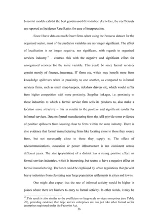 binomial models exhibit the best goodness-of-fit statistics. As before, the coefficients 
are reported as Incidence Rate Ratios for ease of interpretation. 
Since I have data on much fewer firms when using the Prowess dataset for the 
organised sector, most of the predictor variables are no longer significant. The effect 
of localisation is no longer negative, nor significant, with regards to organised 
services industry17 – contrast this with the negative and significant effect for 
unorganised services for the same variable. This could be since formal services 
consist mostly of finance, insurance, IT firms etc, which may benefit more from 
knowledge spillovers when in proximity to one another, as compared to informal 
services firms, such as small shop-keepers, rickshaw drivers etc, which would suffer 
from higher competition with more proximity. Supplier linkages, i.e. proximity to 
those industries to which a formal service firm sells its products to, also make a 
location more attractive – this is similar to the positive and significant results for 
informal services. Data on formal manufacturing from the ASI provide some evidence 
of positive spillovers from locating close to firms within the same industry. There is 
also evidence that formal manufacturing firms like locating close to those they source 
from, but not necessarily close to those they supply to. The effect of 
telecommunications, education or power infrastructure is not consistent across 
different years. The size (population) of a district has a strong positive effect on 
formal services industries, which is interesting, but seems to have a negative effect on 
formal manufacturing. The latter could be explained by urban regulations that prevent 
heavy industries from clustering near large population settlements in cities and towns. 
One might also expect that the rate of informal activity would be higher in 
places where there are barriers to entry to formal activity. In other words, it may be 
17 This result is also similar to the coefficient on large-scale services enterprises (see Table 
20), providing evidence that large service enterprises are run just like other formal sector 
enterprises registered under the Factories Act. 
36 
 