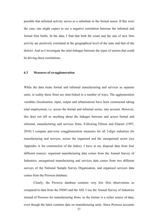 possible that informal activity serves as a substitute to the formal sector. If this were 
the case, one might expect to see a negative correlation between the informal and 
formal firm births. In the data, I find that both the count and the rate of new firm 
activity are positively correlated at the geographical level of the state and that of the 
district. And so I investigate the inter-linkages between the types of sectors that could 
be driving these correlations. 
37 
6.3 Measures of co-agglomeration 
While the data treats formal and informal manufacturing and services as separate 
units, in reality these firms are inter-linked in a number of ways. The agglomeration 
variables (localisation, input, output and urbanisation) have been constructed taking 
total employment, i.e. across the formal and informal sector, into account. However, 
this does not tell us anything about the linkages between and across formal and 
informal, manufacturing and services firms. Following Ellison and Glaeser (1997, 
2010) I compute pair-wise coagglomeration measures for all 2-digit industries for 
manufacturing and services, across the organised and the unorganised sector (see 
Appendix A for construction of the Index). I have at my disposal data from four 
different sources: organised manufacturing data comes from the Annual Survey of 
Industries, unorganised manufacturing and services data comes from two different 
surveys of the National Sample Survey Organisation, and organised services data 
comes from the Prowess database. 
Clearly, the Prowess database contains very few firm observations as 
compared to data from the NSSO and the ASI. I use the Annual Survey of Industries 
instead of Prowess for manufacturing firms, as the former is a richer source of data, 
even though the latter contains data on manufacturing units. Since Prowess accounts 
 