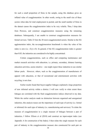 for such a small proportion of firms in the sample, using this database gives an 
inflated value of coagglomeration. In other words, owing to the small size of these 
sectors when data for total employment in pooled, and the small number of firms in 
the dataset causes the coagglomeration index to be very volatile. Thus, I drop data 
from Prowess, and construct coagglomeration measures using the remaining 
databases. Subsequently, I am unable to construct coagglomeration measures for 
formal services. Table 23 lists the 20 most coagglomerated sectors. Similar to the EG 
agglomeration index, the no-coagglomeration benchmark is when the value of the 
index is zero (i.e. 
38 
€ 
E(γ ) = 0). In general, if the EG coagglomeration index is greater 
than 0.05, the industries are considered to be highly concentrated. 
Certain coaggomerations, such as office and computing maintenance and 
market research activities with education, i.e. primary, secondary, distance learning 
education activities, seems intuitive – one might expect these industries to use similar 
labour pools. However, others, such as the coagglomeration of manufactures of 
apparel with education, or that of recreational and entertainment activities with 
recycling, is not clear. 
Earlier results found that buyer-supplier linkages explained a large proportion 
of new informal activity within a district. I will now verify to what extent these 
linkages are correlated with the final coagglomeration indices observed in my data. 
Whilst the earlier analysis made no distinction between organised and unorganised 
industries, this analysis teases out the importance of each type of activity (i.e. formal 
or informal) for each type of industry (i.e. manufacturing and services). To relate the 
measure of coagglomeration to a single measure of linkages between a pair of 
industries, I follow Ellison et al (2010) and construct an input-output index (see 
Appendix A for construction of the Index). I then relate this single measure for each 
pair of industry to the coagglomeration measure also constructed for each pair on 
 