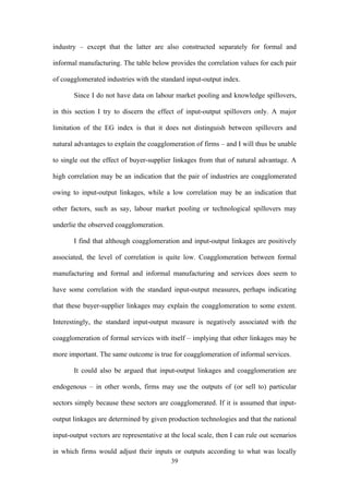 industry – except that the latter are also constructed separately for formal and 
informal manufacturing. The table below provides the correlation values for each pair 
of coagglomerated industries with the standard input-output index. 
Since I do not have data on labour market pooling and knowledge spillovers, 
in this section I try to discern the effect of input-output spillovers only. A major 
limitation of the EG index is that it does not distinguish between spillovers and 
natural advantages to explain the coagglomeration of firms – and I will thus be unable 
to single out the effect of buyer-supplier linkages from that of natural advantage. A 
high correlation may be an indication that the pair of industries are coagglomerated 
owing to input-output linkages, while a low correlation may be an indication that 
other factors, such as say, labour market pooling or technological spillovers may 
underlie the observed coagglomeration. 
I find that although coagglomeration and input-output linkages are positively 
associated, the level of correlation is quite low. Coagglomeration between formal 
manufacturing and formal and informal manufacturing and services does seem to 
have some correlation with the standard input-output measures, perhaps indicating 
that these buyer-supplier linkages may explain the coagglomeration to some extent. 
Interestingly, the standard input-output measure is negatively associated with the 
coagglomeration of formal services with itself – implying that other linkages may be 
more important. The same outcome is true for coagglomeration of informal services. 
It could also be argued that input-output linkages and coagglomeration are 
endogenous – in other words, firms may use the outputs of (or sell to) particular 
sectors simply because these sectors are coagglomerated. If it is assumed that input-output 
linkages are determined by given production technologies and that the national 
input-output vectors are representative at the local scale, then I can rule out scenarios 
in which firms would adjust their inputs or outputs according to what was locally 
39 
 