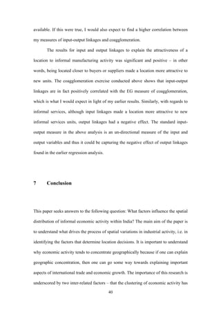 available. If this were true, I would also expect to find a higher correlation between 
my measures of input-output linkages and coagglomeration. 
The results for input and output linkages to explain the attractiveness of a 
location to informal manufacturing activity was significant and positive – in other 
words, being located closer to buyers or suppliers made a location more attractive to 
new units. The coagglomeration exercise conducted above shows that input-output 
linkages are in fact positively correlated with the EG measure of coagglomeration, 
which is what I would expect in light of my earlier results. Similarly, with regards to 
informal services, although input linkages made a location more attractive to new 
informal services units, output linkages had a negative effect. The standard input-output 
measure in the above analysis is an un-directional measure of the input and 
output variables and thus it could be capturing the negative effect of output linkages 
found in the earlier regression analysis. 
40 
7 Conclusion 
This paper seeks answers to the following question: What factors influence the spatial 
distribution of informal economic activity within India? The main aim of the paper is 
to understand what drives the process of spatial variations in industrial activity, i.e. in 
identifying the factors that determine location decisions. It is important to understand 
why economic activity tends to concentrate geographically because if one can explain 
geographic concentration, then one can go some way towards explaining important 
aspects of international trade and economic growth. The importance of this research is 
underscored by two inter-related factors – that the clustering of economic activity has 
 