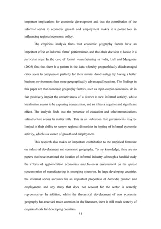 important implications for economic development and that the contribution of the 
informal sector to economic growth and employment makes it a potent tool in 
influencing regional economic policy. 
The empirical analysis finds that economic geography factors have an 
important effect on informal firms’ performance, and thus their decision to locate in a 
particular area. In the case of formal manufacturing in India, Lall and Mengistae 
(2005) find that there is a pattern in the data whereby geographically disadvantaged 
cities seem to compensate partially for their natural disadvantage by having a better 
business environment than more geographically advantaged locations. The findings in 
this paper are that economic geography factors, such as input-output economies, do in 
fact positively impact the attractiveness of a district to new informal activity, whilst 
localisation seems to be capturing competition, and so it has a negative and significant 
effect. The analysis finds that the presence of education and telecommunications 
infrastructure seems to matter little. This is an indication that governments may be 
limited in their ability to narrow regional disparities in hosting of informal economic 
activity, which is a source of growth and employment. 
This research also makes an important contribution to the empirical literature 
on industrial development and economic geography. To my knowledge, there are no 
papers that have examined the location of informal industry, although a handful study 
the effects of agglomeration economies and business environment on the spatial 
concentration of manufacturing in emerging countries. In large developing countries 
the informal sector accounts for an important proportion of domestic product and 
employment, and any study that does not account for the sector is scarcely 
representative. In addition, whilst the theoretical development of new economic 
geography has received much attention in the literature, there is still much scarcity of 
empirical tests for developing countries. 
41 
 