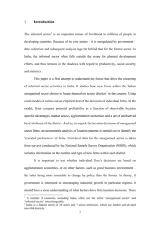 3 
1 Introduction 
The informal sector1 is an important means of livelihood to millions of people in 
developing countries. Because of its very nature – it is unregulated by government – 
data collection and subsequent analysis lags far behind that for the formal sector. In 
India, the informal sector often falls outside the scope for planned development 
efforts, and thus remains in the shadows with regard to productivity, social security 
and statistics. 
This paper is a first attempt to understand the forces that drive the clustering 
of informal sector activities in India. It studies how new firms within the Indian 
unorganised sector choose to locate themselves across districts2 in the country. Using 
count models it carries out an empirical test of the decisions of individual firms. In the 
model, firms compare potential profitability as a function of observable location 
specific advantages, market access, agglomeration economies and a set of unobserved 
local attributes of the district. And so, to unpack the location decisions of unorganised 
sector firms, an econometric analysis of location patterns is carried out to identify the 
‘revealed preferences’ of firms. Firm-level data for the unorganised sector is taken 
from surveys conducted by the National Sample Survey Organisation (NSSO), which 
includes information on the number and type of new firms within each district. 
It is important to test whether individual firm’s decisions are based on 
agglomeration economies, or on other factors, such as good business environment – 
the latter being more amenable to change by policy than the former. In theory, if 
government is interested in encouraging industrial growth in particular regions, it 
should have a clear understanding of what factors drive firm location decisions. There 
1 A number if countries, including India, often use the terms ‘unorganised sector’ and 
‘informal sector’ interchangeably. 
2 India is a federal union of 28 states and 7 union territories, which are further sub-divided 
into 604 districts. 
 