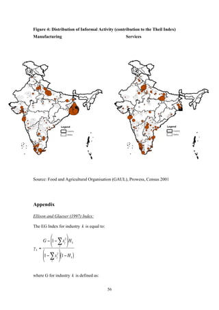 Figure 4: Distribution of Informal Activity (contribution to the Theil Index) 
Manufacturing Services 
Source: Food and Agricultural Organisation (GAUL), Prowess, Census 2001 
56 
Appendix 
Ellison and Glaeser (1997) Index: 
The EG Index for industry 
2 
€ 
k is equal to: 
j Σ 
⎛ 
⎝ 
2 
j Σ 
⎛ 
⎝ 
where G for industry 
€ 
k is defined as: 
€ 
γ k = 
G − 1 − xj 
⎜ 
⎞ 
⎠ 
⎟ Hk 
1 − xj 
⎜ 
⎞ 
⎠ 
⎟ 1 − Hk ( ) 
 
