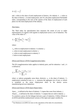 57 
€ 
k − x j ( )2 
G = s j 
and 
€ 
s refers to the share of total employment of district 
€ 
j for industry 
€ 
k , 
€ 
x refers to 
the share of district 
€ 
j in total employment, and 
€ 
H is the plant employment Herfindahl 
index, corresponding to the sum of the squares of the share of employment of each 
plant over the total employment of the industry. 
Theil Index: 
The Theil index for specialisation here measures the extent of over or under 
representation of a district with regards to employment across a set of industries. The 
value of the index is20: 
€ 
Tr = 
x jk 
x k j 
Σ log 
x jk 
x j 
− log 
xk 
x 
⎛ 
⎜⎜ 
⎝ 
⎞ 
⎟⎟ 
⎠ 
where: 
€ 
x jk refers to employment in industry 
€ 
k in district 
€ 
j 
€ 
x j refers to total employment in district 
€ 
j 
€ 
xk refers to total employment in industry 
€ 
k 
€ 
x refers to total employment 
Ellison and Glaeser (2010) Coagglomeration Index: 
The EG coagglomeration index applies to industry pairs, and for industries 
€ 
i and 
€ 
j it 
is defined as: 
€ 
c = 
γ ij 
(smi − xm )(smj − xm ) 
M Σ 
m=1 
2 
M Σ 
1− xm 
m=1 
where 
€ 
m indexes geographic areas (here, districts), 
€ 
smi is the share of industry 
€ 
i ’s 
employment contained in area 
€ 
m, 
€ 
xm measures the aggregate size of area 
€ 
m (which 
is modelled as the mean employment share in the district across 
manufacturing/services industries). 
Ellison and Glaeser (2010) Input-Output Index: 
€ 
Inputi← j is defined at the share of industry 
€ 
i ’s inputs that come from industry 
€ 
j . 
€ 
Outputi→ j is defined as the share of industry 
€ 
i’s outputs that are sold to industry 
€ 
j . 
To construct a proxy for the linkages between a pair of industries, I follow Ellison et 
al (2010) and define unidirectional versions of the input and output variables by: 
20 See Brakman et al (2005) for more on the calculation of the index for concentration. 
 
