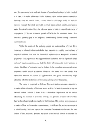 are a few papers that have analysed the case of manufacturing firms in India (see Lall 
et al 2004, Lall and Chakravorty 2005). However, these studies concern themselves 
primarily with the formal sector. To the author’s knowledge, there has been no 
previous research that sheds any light on what factors attract smaller, unorganised 
sector firms to a location. Since the informal sector in India is a significant source of 
employment (32%) and economic growth (22.6%) in the non-farm sector, there 
remains a yawning gap in the empirical understanding of the country’s industrial 
location choices. 
While the results of the analysis provide an understanding of what drives 
clustering in informal industries in India, they also add to a rapidly growing body of 
empirical evidence that tests the theoretical implications of Krugman’s economic 
geography. This paper finds that agglomeration economies have a significant effect 
on firms’ location decisions, and that the ability of incremental policy reforms to 
counter the effects of geography may be limited. In the case of the unorganised sector, 
geography could indeed be destiny. However, the paper does not predict how 
interaction between the forces of agglomeration and good infrastructure might 
ultimately affect the distribution of economic activity across the country. 
The paper is organised as follows. The next section provides a descriptive 
overview of the clustering of informal sector activity, in both the manufacturing and 
services sectors. Section 3 starts with a theoretical explanation of the factors 
influencing the location of economic activity, and presents evidence of how these 
theories have been tested empirically in the literature. This section also provides an 
overview of how agglomeration economies may be different for services as compared 
to manufacturing. Section 4 lays out the estimation framework and discusses the main 
sources of data. Section 5 presents the results of the model. Section 6 describes the 
4 
 