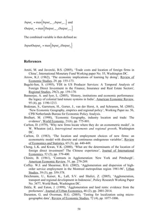 58 
€ 
Inputij = max Inputi← j ,Input j←i { } and 
€ 
Outputij = max Outputi→ j ,Output j→i { } 
The combined variable is then defined as: 
€ 
InputOutputij = max Inputij ,Outputij { } 
References 
Amiti, M. and Javorcki, B.S. (2005), ‘Trade costs and location of foreign firms in 
China’, International Monetary Fund Working paper No. 55, Washington DC. 
Arrow, K.J. (1962), ‘The economic implications of learning by doing’, Review of 
Economic Studies, 29, pp. 155-173. 
Bagchi-Sen, S. (1995), 'FDI in US Producer Services: A Temporal Analysis of 
Foreign Direct Investment in the Finance, Insurance and Real Estate Sectors', 
Regional Studies, 29(2), pp. 159-170. 
Bannerjee, A. and Iyer, L. (2005), ‘History, institutions and economic performance: 
the legacy of colonial land tenure systems in India’, American Economic Review, 
95 (4), pp. 1190-1213. 
Brakman, S., Garretson, H., Gorter, J., van der Horst, A. and Schramm, M. (2005), 
‘New Economic Geography, empirics and regional policy’, Working Paper no. 56, 
CPB Netherlands Bureau for Economic Policy Analysis. 
Brulhart, M. (1998), ‘Economic Geography, industry location and trade: The 
evidence’, World Economy, 21(6), pp. 775-801. 
Carlton, D. (1979), ‘Why new firms locate where they do: an econometric model’, in 
W. Wheaton (ed.), Interregional movements and regional growth, Washington 
DC. 
Carlton, D. (1983), ‘The location and employment choices of new firms: an 
econometric model with discrete and continuous endogenous variables’, Review 
of Economics and Statistics, 65 (3), pp. 440-449. 
Cheng, L.K. and Kwan, Y.K. (2000), ‘What are the determinants of the location of 
foreign direct investment? The Chinese experience’, Journal of International 
Economics, 52 (2), pp. 379-400. 
Chinitz, B. (1961), ‘Contrasts in Agglomeration: New York and Pittsburgh’, 
American Economic Review, 51, pp. 279-289. 
Coffey. W.J. and Shearmur, R.G. (2002), ‘Agglomeration and dispersion of high-order 
service employment in the Montreal metropolitan region 1981-96’, Urban 
Studies, 39 (3), pp. 359-378. 
Deichmann, U., Kaiser, K., Lall, S.V. and Shalizi, Z. (2005), ‘Agglomeration, 
transport and regional development in Indonesia’, Policy Research Working Paper 
No. 3477, World Bank, Washington DC. 
Dekle, R. and Eaton, J. (1999), ‘Agglomeration and land rents: evidence from the 
prefectures’, Journal of Urban Economics, 46 (2), pp. 2001-2014. 
Duranton, G. and Overman, H.G. (2005), ‘Testing for localization using micro-geographic 
data’, Review of Economic Studies, 72 (4), pp. 1077-1006. 
 