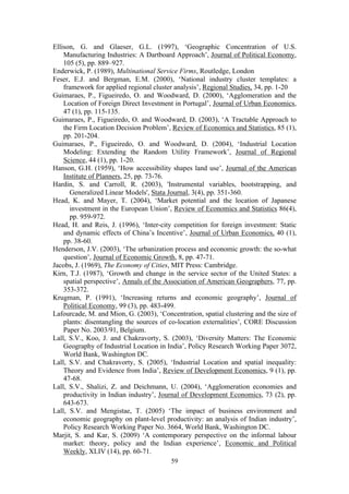 Ellison, G. and Glaeser, G.L. (1997), ‘Geographic Concentration of U.S. 
Manufacturing Industries: A Dartboard Approach’, Journal of Political Economy, 
105 (5), pp. 889–927. 
Enderwick, P. (1989), Multinational Service Firms, Routledge, London 
Feser, E.J. and Bergman, E.M. (2000), ‘National industry cluster templates: a 
framework for applied regional cluster analysis’, Regional Studies, 34, pp. 1-20 
Guimaraes, P., Figueiredo, O. and Woodward, D. (2000), ‘Agglomeration and the 
Location of Foreign Direct Investment in Portugal’, Journal of Urban Economics, 
47 (1), pp. 115-135. 
Guimaraes, P., Figueiredo, O. and Woodward, D. (2003), ‘A Tractable Approach to 
the Firm Location Decision Problem’, Review of Economics and Statistics, 85 (1), 
pp. 201-204. 
Guimaraes, P., Figueiredo, O. and Woodward, D. (2004), ‘Industrial Location 
Modeling: Extending the Random Utility Framework’, Journal of Regional 
Science, 44 (1), pp. 1-20. 
Hanson, G.H. (1959), ‘How accessibility shapes land use’, Journal of the American 
59 
Institute of Planners, 25, pp. 73-76. 
Hardin, S. and Carroll, R. (2003), 'Instrumental variables, bootstrapping, and 
Generalized Linear Models', Stata Journal, 3(4), pp. 351-360. 
Head, K. and Mayer, T. (2004), ‘Market potential and the location of Japanese 
investment in the European Union’, Review of Economics and Statistics 86(4), 
pp. 959-972. 
Head, H. and Reis, J. (1996), ‘Inter-city competition for foreign investment: Static 
and dynamic effects of China’s Incentive’, Journal of Urban Economics, 40 (1), 
pp. 38-60. 
Henderson, J.V. (2003), ‘The urbanization process and economic growth: the so-what 
question’, Journal of Economic Growth, 8, pp. 47-71. 
Jacobs, J. (1969), The Economy of Cities, MIT Press: Cambridge. 
Kirn, T.J. (1987), ‘Growth and change in the service sector of the United States: a 
spatial perspective’, Annals of the Association of American Geographers, 77, pp. 
353-372. 
Krugman, P. (1991), ‘Increasing returns and economic geography’, Journal of 
Political Economy, 99 (3), pp. 483-499. 
Lafourcade, M. and Mion, G. (2003), ‘Concentration, spatial clustering and the size of 
plants: disentangling the sources of co-location externalities’, CORE Discussion 
Paper No. 2003/91, Belgium. 
Lall, S.V., Koo, J. and Chakravorty, S. (2003), ‘Diversity Matters: The Economic 
Geography of Industrial Location in India’, Policy Research Working Paper 3072, 
World Bank, Washington DC. 
Lall, S.V. and Chakravorty, S. (2005), ‘Industrial Location and spatial inequality: 
Theory and Evidence from India’, Review of Development Economics, 9 (1), pp. 
47-68. 
Lall, S.V., Shalizi, Z. and Deichmann, U. (2004), ‘Agglomeration economies and 
productivity in Indian industry’, Journal of Development Economics, 73 (2), pp. 
643-673. 
Lall, S.V. and Mengistae, T. (2005) ‘The impact of business environment and 
economic geography on plant-level productivity: an analysis of Indian industry’, 
Policy Research Working Paper No. 3664, World Bank, Washington DC. 
Marjit, S. and Kar, S. (2009) ‘A contemporary perspective on the informal labour 
market: theory, policy and the Indian experience’, Economic and Political 
Weekly, XLIV (14), pp. 60-71. 
 