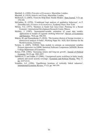 Marshall, A. (1890), Principles of Economics, Macmillan: London. 
Marshall, A. (1919), Industry and Trade, Macmillan: London. 
McDowell, A. (2003), ‘From the Help Desk: Hurdle Models’, Stata Journal, 3 (2), pp. 
60 
178-184. 
McFadden, D. (1974), ‘Conditional logit analysis of qualitative behaviour’, in P. 
Zarembka (ed.), Frontiers in Econometrics, Academic Press: New York. 
McGee, T.G. (1977), ‘Hawkers in South East Asia Cities: Planning for a Bazaar 
Economy’, International Development Research Centre, Ottawa. 
Mullahy, J. (1997), ‘Instrumental-variable estimation of count data models: 
applications to models of cigarette smoking behaviour’, Review of Economics 
and Statistics, 79(4), pp. 586-593. 
Mukim, M. and Nunnenkamp, P. (2010), ‘The location choices of foreign investors: a 
district-level analysis in India’, Working Paper No. 1628, Kiel Institute for the 
World Economy, Germany. 
Nichols, A. (2007), ‘IVPOIS: Stata module to estimate an instrumental variables 
Poisson regression via GMM, Statistical Software Components S456890, Boston 
College Department of Economics. 
Romer, P.M. (1986), ‘Increasing returns and long-run growth’, Journal of Political 
Economy, 94 (5), pp. 1002-1037. 
Sakhthivel, S. and Joddar, P. (2006), ‘Unorganised sector workforce in India: trends, 
patterns and social security coverage’, Economic and Political Weekly, May 27, 
pp. 2107-2114. 
Venables, A.J. (1996), ‘Equilibrium locations of vertically linked industries’, 
International Economic Review, 37 (2), pp. 341-359. 
 