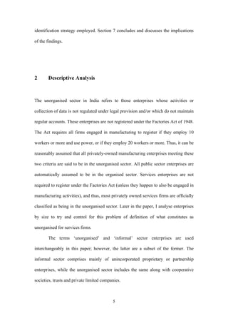 identification strategy employed. Section 7 concludes and discusses the implications 
of the findings. 
5 
2 Descriptive Analysis 
The unorganised sector in India refers to those enterprises whose activities or 
collection of data is not regulated under legal provision and/or which do not maintain 
regular accounts. These enterprises are not registered under the Factories Act of 1948. 
The Act requires all firms engaged in manufacturing to register if they employ 10 
workers or more and use power, or if they employ 20 workers or more. Thus, it can be 
reasonably assumed that all privately-owned manufacturing enterprises meeting these 
two criteria are said to be in the unorganised sector. All public sector enterprises are 
automatically assumed to be in the organised sector. Services enterprises are not 
required to register under the Factories Act (unless they happen to also be engaged in 
manufacturing activities), and thus, most privately owned services firms are officially 
classified as being in the unorganised sector. Later in the paper, I analyse enterprises 
by size to try and control for this problem of definition of what constitutes as 
unorganised for services firms. 
The terms ‘unorganised’ and ‘informal’ sector enterprises are used 
interchangeably in this paper; however, the latter are a subset of the former. The 
informal sector comprises mainly of unincorporated proprietary or partnership 
enterprises, while the unorganised sector includes the same along with cooperative 
societies, trusts and private limited companies. 
 