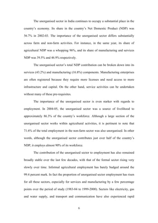 The unorganised sector in India continues to occupy a substantial place in the 
country’s economy. Its share in the country’s Net Domestic Product (NDP) was 
56.7% in 2002-03. The importance of the unorganised sector differs substantially 
across farm and non-farm activities. For instance, in the same year, its share of 
agricultural NDP was a whopping 96%, and its share of manufacturing and services 
NDP was 39.5% and 46.9% respectively. 
The unorganised sector’s total NDP contribution can be broken down into its 
services (43.2%) and manufacturing (16.8%) components. Manufacturing enterprises 
are often registered because they require more licenses and need access to more 
infrastructure and capital. On the other hand, service activities can be undertaken 
without many of these pre-requisites. 
The importance of the unorganised sector is even starker with regards to 
employment. In 2004-05, the unorganised sector was a source of livelihood to 
approximately 86.3% of the country’s workforce. Although a large section of the 
unorganised sector works within agricultural activities, it is pertinent to note that 
71.6% of the total employment in the non-farm sector was also unorganised. In other 
words, although the unorganised sector contributes just over half of the country’s 
NDP, it employs almost 90% of its workforce. 
The contribution of the unorganised sector to employment has also remained 
broadly stable over the last few decades, with that of the formal sector rising very 
slowly over time. Informal agricultural employment has barely budged around the 
99.4 percent mark. In fact the proportion of unorganised sector employment has risen 
for all these sectors, especially for services and manufacturing by a few percentage 
points over the period of study (1983-84 to 1999-2000). Sectors like electricity, gas 
and water supply, and transport and communication have also experienced rapid 
6 
 