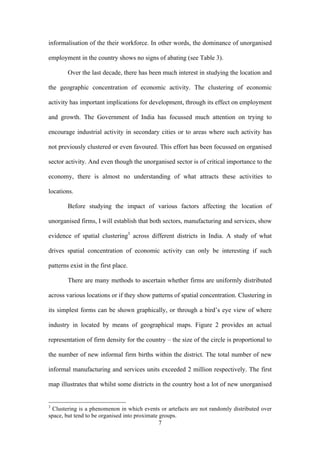 informalisation of the their workforce. In other words, the dominance of unorganised 
employment in the country shows no signs of abating (see Table 3). 
Over the last decade, there has been much interest in studying the location and 
the geographic concentration of economic activity. The clustering of economic 
activity has important implications for development, through its effect on employment 
and growth. The Government of India has focussed much attention on trying to 
encourage industrial activity in secondary cities or to areas where such activity has 
not previously clustered or even favoured. This effort has been focussed on organised 
sector activity. And even though the unorganised sector is of critical importance to the 
economy, there is almost no understanding of what attracts these activities to 
locations. 
Before studying the impact of various factors affecting the location of 
unorganised firms, I will establish that both sectors, manufacturing and services, show 
evidence of spatial clustering3 across different districts in India. A study of what 
drives spatial concentration of economic activity can only be interesting if such 
patterns exist in the first place. 
There are many methods to ascertain whether firms are uniformly distributed 
across various locations or if they show patterns of spatial concentration. Clustering in 
its simplest forms can be shown graphically, or through a bird’s eye view of where 
industry in located by means of geographical maps. Figure 2 provides an actual 
representation of firm density for the country – the size of the circle is proportional to 
the number of new informal firm births within the district. The total number of new 
informal manufacturing and services units exceeded 2 million respectively. The first 
map illustrates that whilst some districts in the country host a lot of new unorganised 
3 Clustering is a phenomenon in which events or artefacts are not randomly distributed over 
space, but tend to be organised into proximate groups. 
7 
 