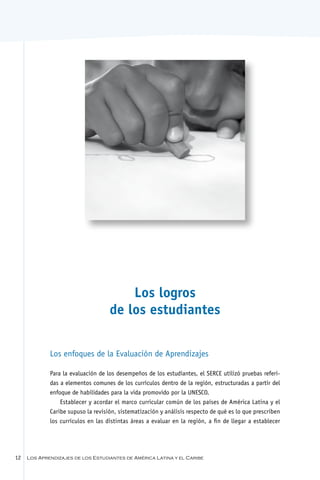Los logros
                                    de los estudiantes

             Los enfoques de la Evaluación de Aprendizajes

             Para la evaluación de los desempeños de los estudiantes, el SERCE utilizó pruebas referi-
             das a elementos comunes de los currículos dentro de la región, estructuradas a partir del
             enfoque de habilidades para la vida promovido por la UNESCO.
                 Establecer y acordar el marco curricular común de los países de América Latina y el
             Caribe supuso la revisión, sistematización y análisis respecto de qué es lo que prescriben
             los currículos en las distintas áreas a evaluar en la región, a fin de llegar a establecer




12   Los Aprendizajes de los Estudiantes de América Latina y el Caribe
 